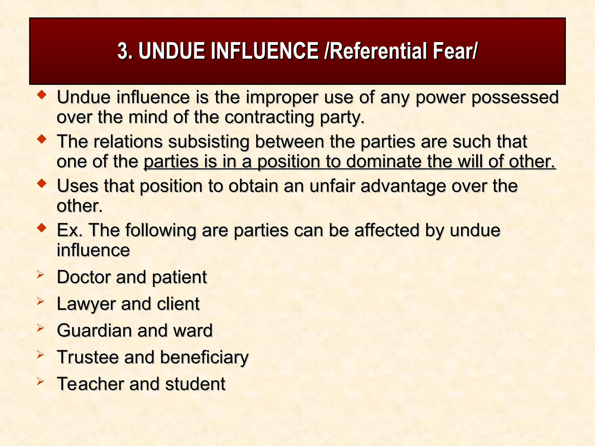 3. UNDUE INFLUENCE /Referential Fear/
3. UNDUE INFLUENCE /Referential Fear/
 Undue influence is the improper use of any power possessed
Undue influence is the improper use of any power possessed
over the mind of the contracting party.
over the mind of the contracting party.
 The relations subsisting between the parties are such that
The relations subsisting between the parties are such that
one of the
one of the parties is in a position to dominate the will of other.
parties is in a position to dominate the will of other.
 Uses that position to obtain an unfair advantage over the
Uses that position to obtain an unfair advantage over the
other.
other.
 Ex. The following are parties can be affected by undue
Ex. The following are parties can be affected by undue
influence
influence
 Doctor and patient
Doctor and patient
 Lawyer and client
Lawyer and client
 Guardian and ward
Guardian and ward
 Trustee and beneficiary
Trustee and beneficiary
 Teacher and student
Teacher and student
 