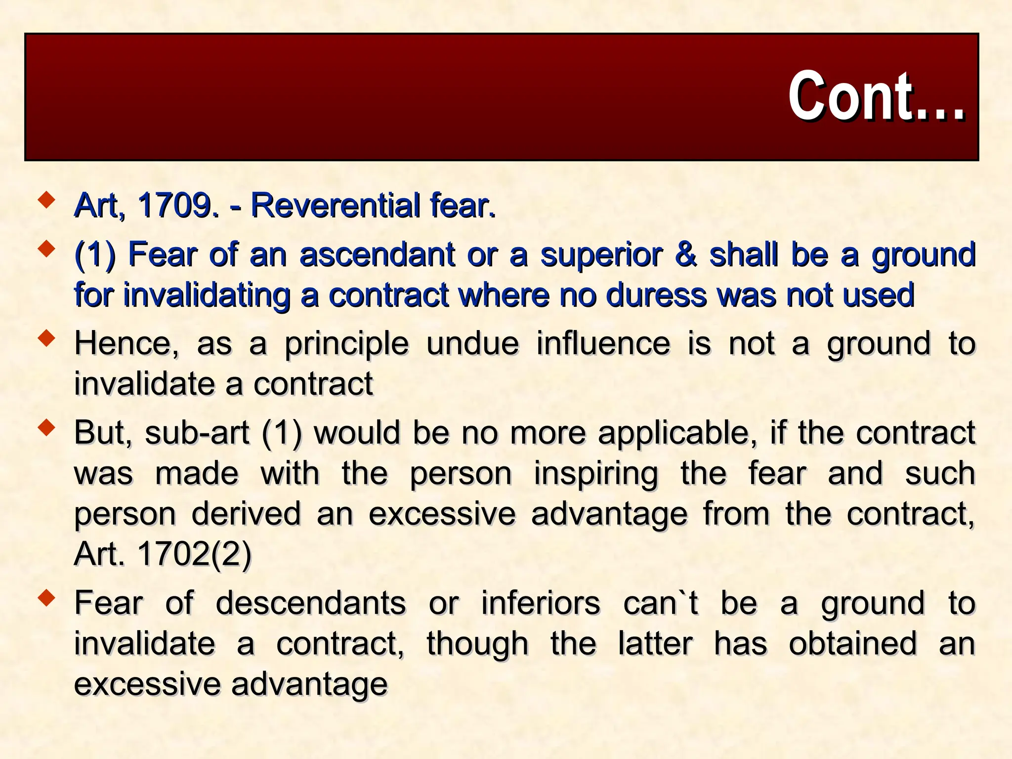 Cont…
Cont…
 Art, 1709. - Reverential fear.
Art, 1709. - Reverential fear.
 (1) Fear of an ascendant or a superior & shall be a ground
(1) Fear of an ascendant or a superior & shall be a ground
for invalidating a contract where no duress was not used
for invalidating a contract where no duress was not used
 Hence, as a principle undue influence is not a ground to
Hence, as a principle undue influence is not a ground to
invalidate a contract
invalidate a contract
 But, sub-art (1) would be no more applicable, if the contract
But, sub-art (1) would be no more applicable, if the contract
was made with the person inspiring the fear and such
was made with the person inspiring the fear and such
person derived an excessive advantage from the contract,
person derived an excessive advantage from the contract,
Art. 1702(2)
Art. 1702(2)
 Fear of descendants or inferiors can`t be a ground to
Fear of descendants or inferiors can`t be a ground to
invalidate a contract, though the latter has obtained an
invalidate a contract, though the latter has obtained an
excessive advantage
excessive advantage
 