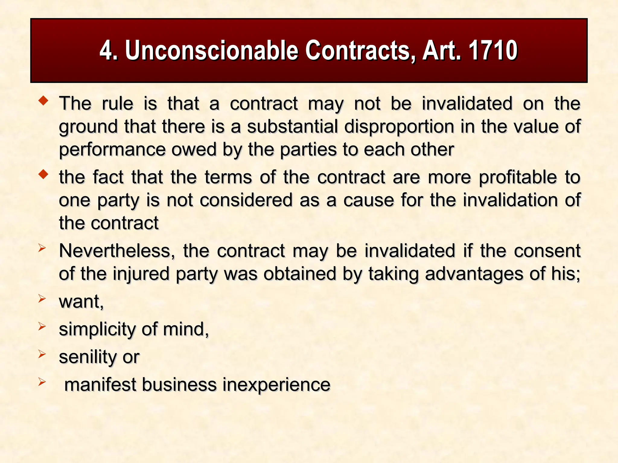4. Unconscionable Contracts, Art. 1710
4. Unconscionable Contracts, Art. 1710
 The rule is that a contract may not be invalidated on the
The rule is that a contract may not be invalidated on the
ground that there is a substantial disproportion in the value of
ground that there is a substantial disproportion in the value of
performance owed by the parties to each other
performance owed by the parties to each other
 the fact that the terms of the contract are more profitable to
the fact that the terms of the contract are more profitable to
one party is not considered as a cause for the invalidation of
one party is not considered as a cause for the invalidation of
the contract
the contract
 Nevertheless, the contract may be invalidated if the consent
Nevertheless, the contract may be invalidated if the consent
of the injured party was obtained by taking advantages of his;
of the injured party was obtained by taking advantages of his;
 want,
want,
 simplicity of mind,
simplicity of mind,
 senility or
senility or
 manifest business inexperience
manifest business inexperience
 