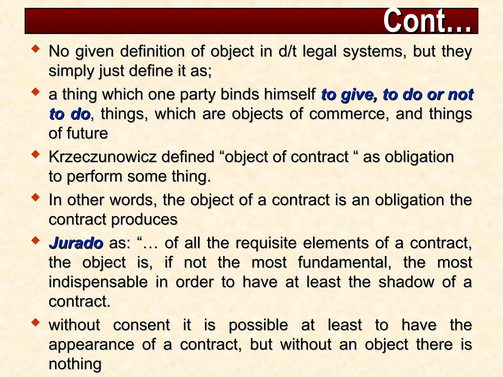 Cont…
Cont…
 No given definition of object in d/t legal systems, but they
No given definition of object in d/t legal systems, but they
simply just define it as;
simply just define it as;
 a thing which one party binds himself
a thing which one party binds himself to give, to do or not
to give, to do or not
to do
to do, things, which are objects of commerce, and things
, things, which are objects of commerce, and things
of future
of future
 Krzeczunowicz defined “object of contract “ as obligation
Krzeczunowicz defined “object of contract “ as obligation
to perform some thing.
to perform some thing.
 In other words, the object of a contract is an obligation the
In other words, the object of a contract is an obligation the
contract produces
contract produces
 Jurado
Jurado as: “… of all the requisite elements of a contract,
as: “… of all the requisite elements of a contract,
the object is, if not the most fundamental, the most
the object is, if not the most fundamental, the most
indispensable in order to have at least the shadow of a
indispensable in order to have at least the shadow of a
contract.
contract.
 without consent it is possible at least to have the
without consent it is possible at least to have the
appearance of a contract, but without an object there is
appearance of a contract, but without an object there is
nothing
nothing
 