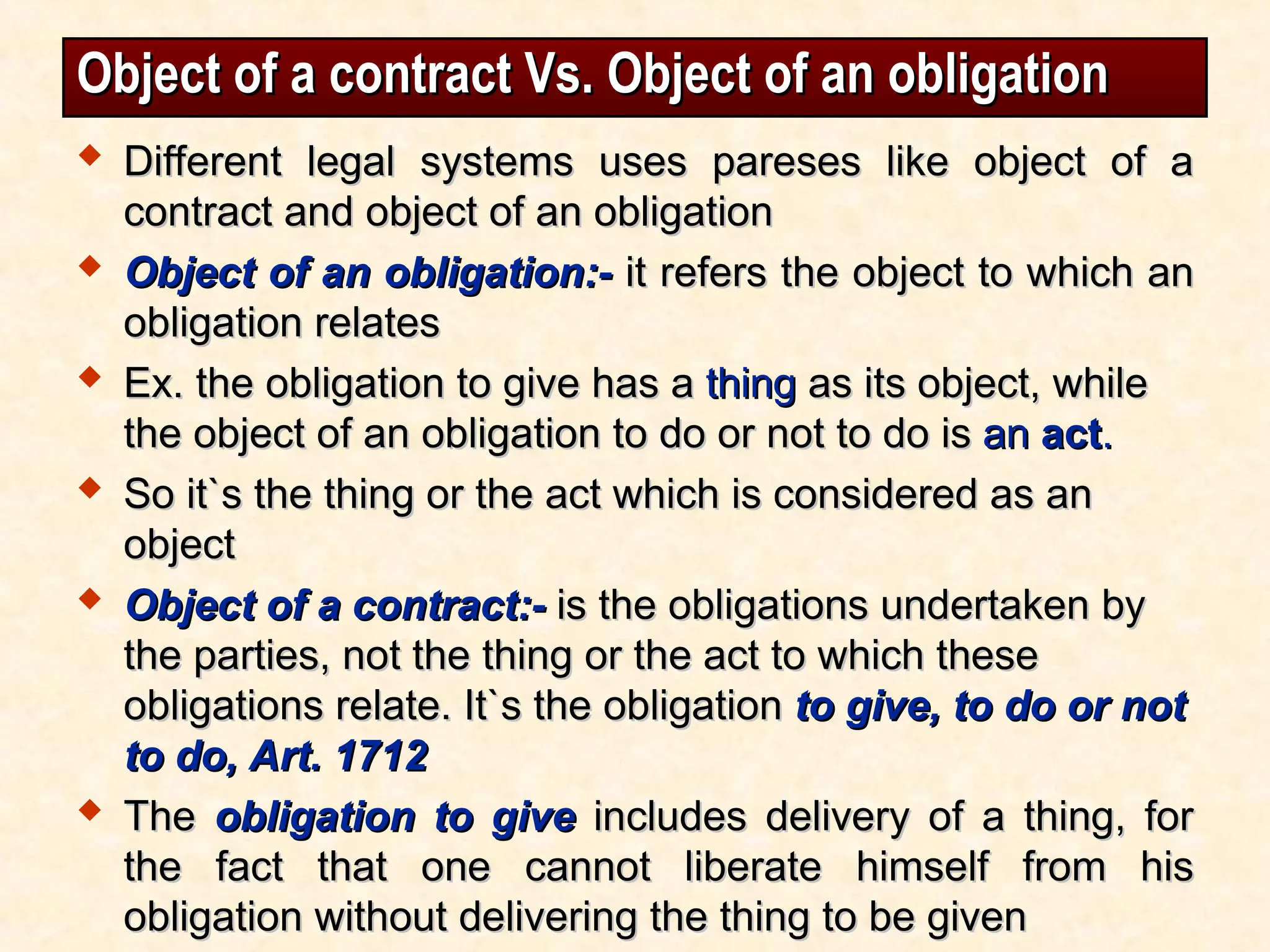 Object of a contract Vs. Object of an obligation
Object of a contract Vs. Object of an obligation
 Different legal systems uses pareses like object of a
Different legal systems uses pareses like object of a
contract and object of an obligation
contract and object of an obligation
 Object of an obligation:-
Object of an obligation:- it refers the object to which an
it refers the object to which an
obligation relates
obligation relates
 Ex. the obligation to give has a
Ex. the obligation to give has a thing
thing as its object, while
as its object, while
the object of an obligation to do or not to do is
the object of an obligation to do or not to do is an
an act
act.
.
 So it`s the thing or the act which is considered as an
So it`s the thing or the act which is considered as an
object
object
 Object of a contract:-
Object of a contract:- is the obligations undertaken by
is the obligations undertaken by
the parties, not the thing or the act to which these
the parties, not the thing or the act to which these
obligations relate. It`s the obligation
obligations relate. It`s the obligation to give, to do or not
to give, to do or not
to do, Art. 1712
to do, Art. 1712
 The
The obligation to give
obligation to give includes delivery of a thing, for
includes delivery of a thing, for
the fact that one cannot liberate himself from his
the fact that one cannot liberate himself from his
obligation without delivering the thing to be given
obligation without delivering the thing to be given
 