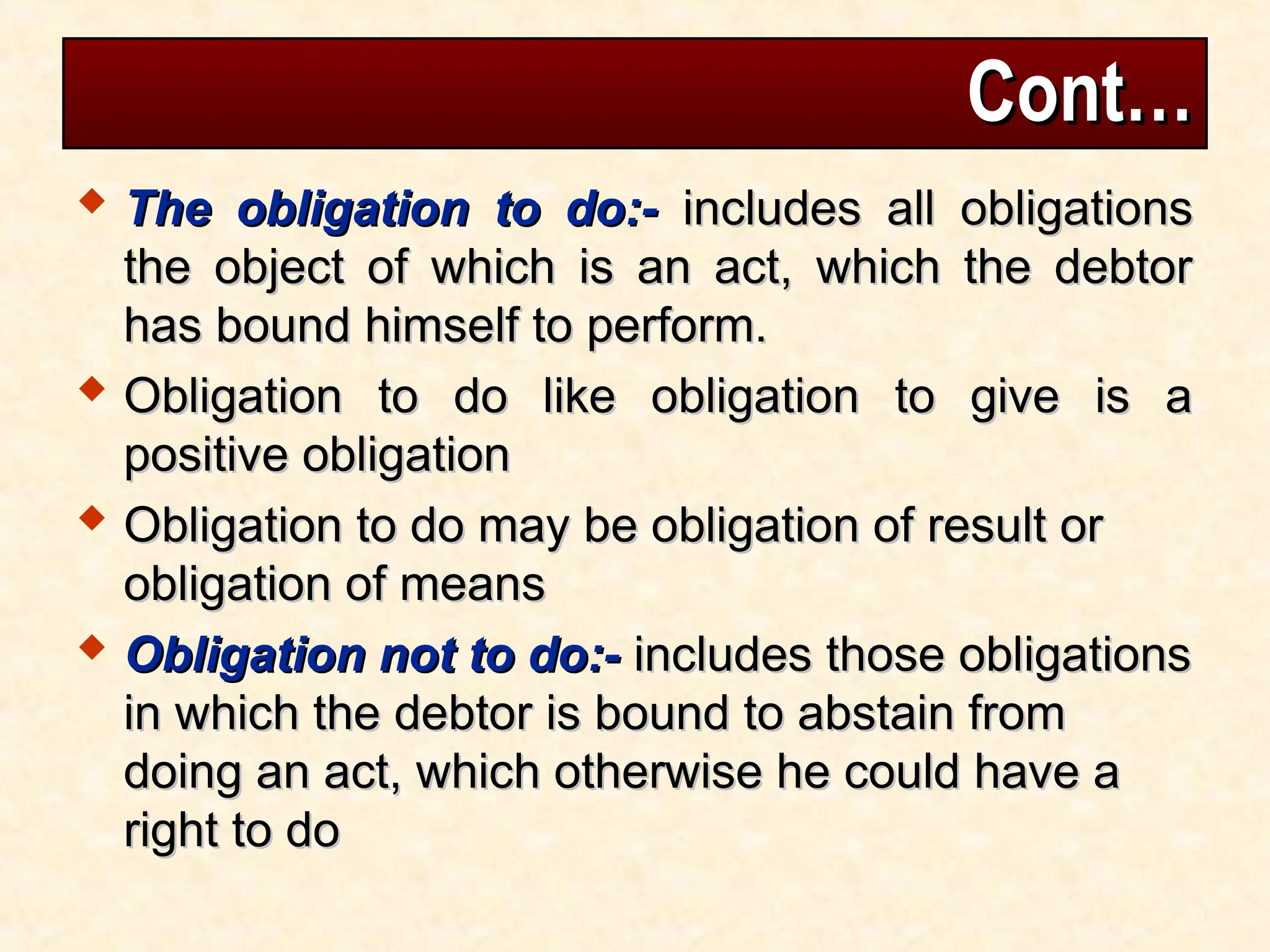 Cont…
Cont…
 The obligation to do:-
The obligation to do:- includes all obligations
includes all obligations
the object of which is an act, which the debtor
the object of which is an act, which the debtor
has bound himself to perform.
has bound himself to perform.
 Obligation to do like obligation to give is a
Obligation to do like obligation to give is a
positive obligation
positive obligation
 Obligation to do may be obligation of result or
Obligation to do may be obligation of result or
obligation of means
obligation of means
 Obligation not to do:-
Obligation not to do:- includes those obligations
includes those obligations
in which the debtor is bound to abstain from
in which the debtor is bound to abstain from
doing an act, which otherwise he could have a
doing an act, which otherwise he could have a
right to do
right to do
 