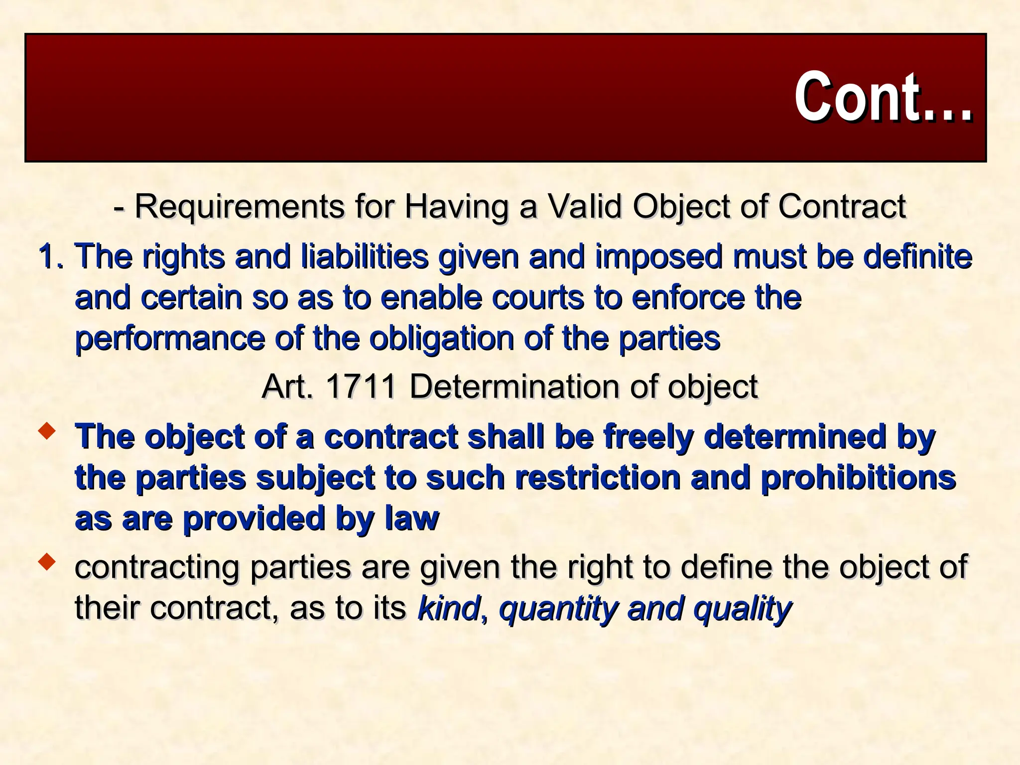Cont…
Cont…
- Requirements for Having a Valid Object of Contract
- Requirements for Having a Valid Object of Contract
1. The rights and liabilities given and imposed must be definite
1. The rights and liabilities given and imposed must be definite
and certain so as to enable courts to enforce the
and certain so as to enable courts to enforce the
performance of the obligation of the parties
performance of the obligation of the parties
Art. 1711 Determination of object
Art. 1711 Determination of object
 The object of a contract shall be freely determined by
The object of a contract shall be freely determined by
the parties subject to such restriction and prohibitions
the parties subject to such restriction and prohibitions
as are provided by law
as are provided by law
 contracting parties are given the right to define the object of
contracting parties are given the right to define the object of
their contract, as to its
their contract, as to its kind
kind,
, quantity and quality
quantity and quality
 