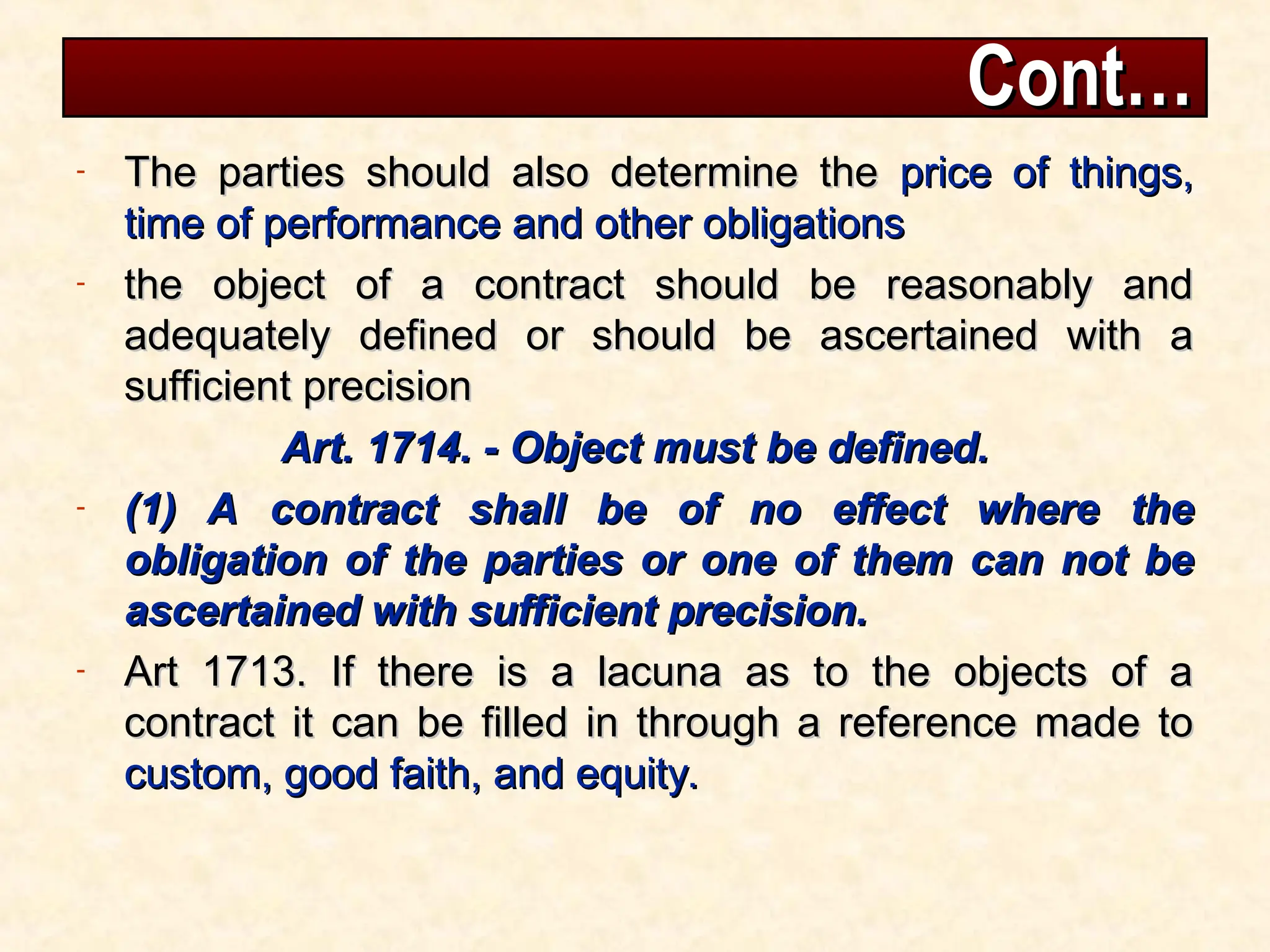 Cont…
Cont…
- The parties should also determine the
The parties should also determine the price of things,
price of things,
time of performance and other obligations
time of performance and other obligations
- the object of a contract should be reasonably and
the object of a contract should be reasonably and
adequately defined or should be ascertained with a
adequately defined or should be ascertained with a
sufficient precision
sufficient precision
Art. 1714. - Object must be defined.
Art. 1714. - Object must be defined.
- (1) A contract shall be of no effect where the
(1) A contract shall be of no effect where the
obligation of the parties or one of them can not be
obligation of the parties or one of them can not be
ascertained with sufficient precision.
ascertained with sufficient precision.
- Art 1713. If there is a lacuna as to the objects of a
Art 1713. If there is a lacuna as to the objects of a
contract it can be filled in through a reference made to
contract it can be filled in through a reference made to
custom, good faith, and equity.
custom, good faith, and equity.
 