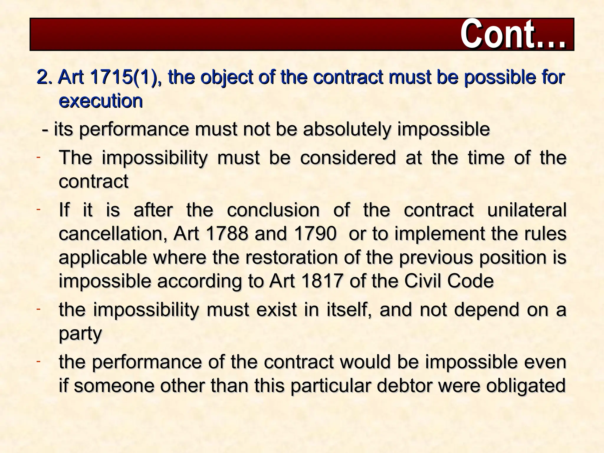 Cont…
Cont…
2. Art 1715(1), the object of the contract must be possible for
2. Art 1715(1), the object of the contract must be possible for
execution
execution
- its performance must not be absolutely impossible
- its performance must not be absolutely impossible
- The impossibility must be considered at the time of the
The impossibility must be considered at the time of the
contract
contract
- If it is after the conclusion of the contract unilateral
If it is after the conclusion of the contract unilateral
cancellation, Art 1788 and 1790 or to implement the rules
cancellation, Art 1788 and 1790 or to implement the rules
applicable where the restoration of the previous position is
applicable where the restoration of the previous position is
impossible according to Art 1817 of the Civil Code
impossible according to Art 1817 of the Civil Code
- the impossibility must exist in itself, and not depend on a
the impossibility must exist in itself, and not depend on a
party
party
- the performance of the contract would be impossible even
the performance of the contract would be impossible even
if someone other than this particular debtor were obligated
if someone other than this particular debtor were obligated
 