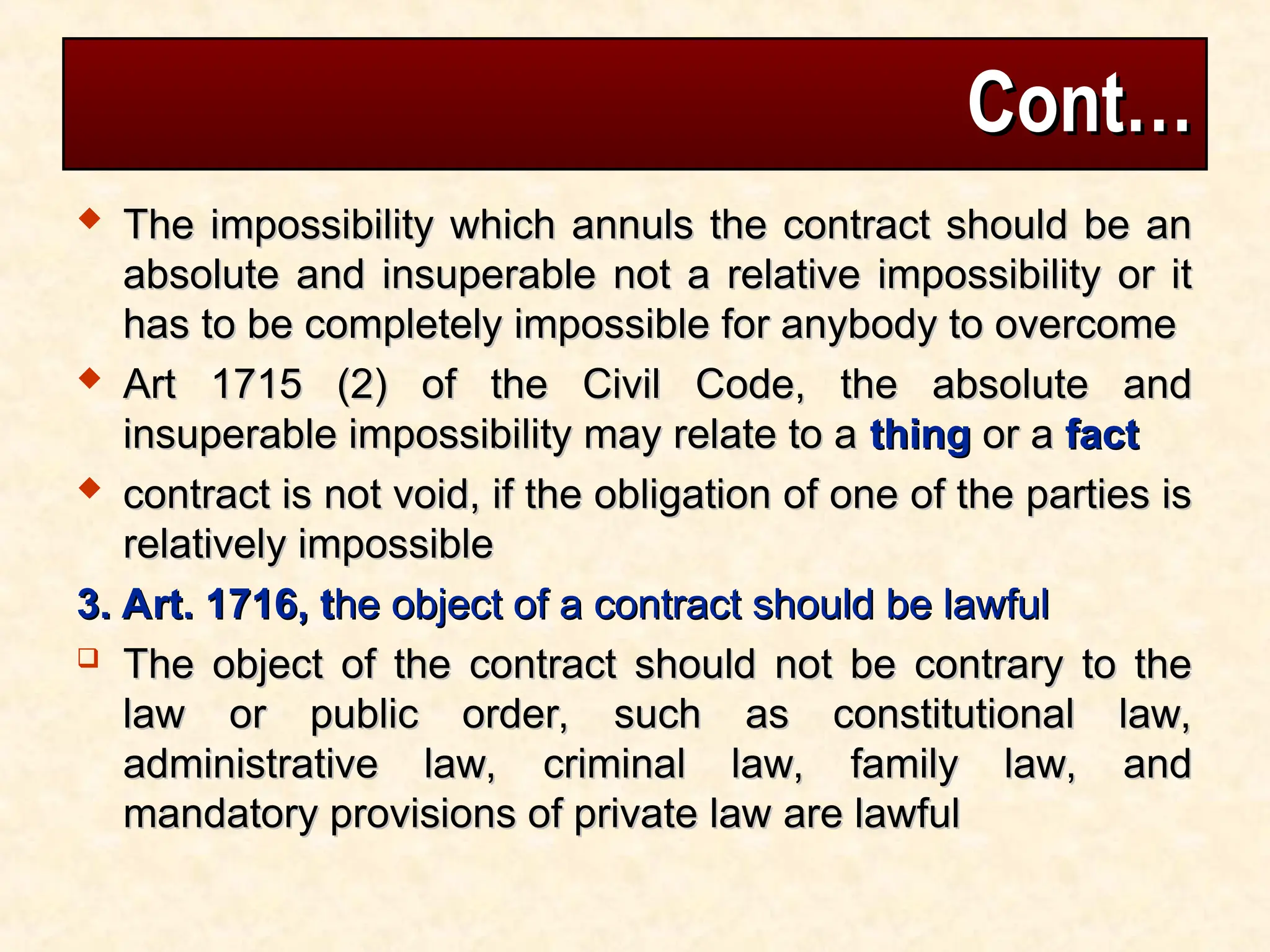 Cont…
Cont…
 The impossibility which annuls the contract should be an
The impossibility which annuls the contract should be an
absolute and insuperable not a relative impossibility or it
absolute and insuperable not a relative impossibility or it
has to be completely impossible for anybody to overcome
has to be completely impossible for anybody to overcome
 Art 1715 (2) of the Civil Code, the absolute and
Art 1715 (2) of the Civil Code, the absolute and
insuperable impossibility may relate to a
insuperable impossibility may relate to a thing
thing or a
or a fact
fact
 contract is not void, if the obligation of one of the parties is
contract is not void, if the obligation of one of the parties is
relatively impossible
relatively impossible
3. Art. 1716, t
3. Art. 1716, the object of a contract should be lawful
he object of a contract should be lawful
 The object of the contract should not be contrary to the
The object of the contract should not be contrary to the
law or public order, such as constitutional law,
law or public order, such as constitutional law,
administrative law, criminal law, family law, and
administrative law, criminal law, family law, and
mandatory provisions of private law are lawful
mandatory provisions of private law are lawful
 