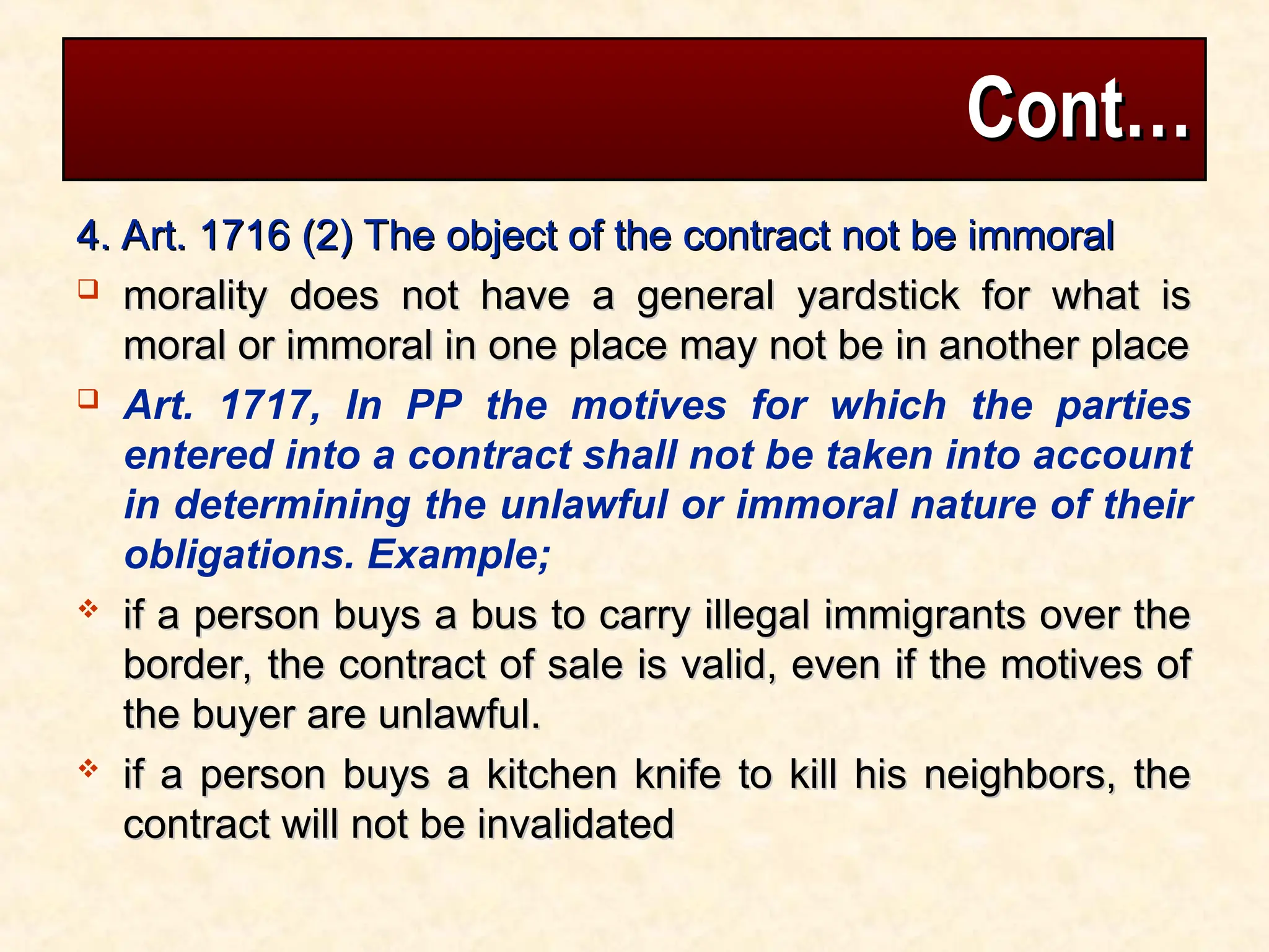 Cont…
Cont…
4. Art. 1716 (2) The object of the contract not be immoral
4. Art. 1716 (2) The object of the contract not be immoral
 morality does not have a general yardstick for what is
morality does not have a general yardstick for what is
moral or immoral in one place may not be in another place
moral or immoral in one place may not be in another place
 Art. 1717, In PP the motives for which the parties
entered into a contract shall not be taken into account
in determining the unlawful or immoral nature of their
obligations. Example;
 if a person buys a bus to carry illegal immigrants over the
if a person buys a bus to carry illegal immigrants over the
border, the contract of sale is valid, even if the motives of
border, the contract of sale is valid, even if the motives of
the buyer are unlawful.
the buyer are unlawful.
 if a person buys a kitchen knife to kill his neighbors, the
if a person buys a kitchen knife to kill his neighbors, the
contract will not be invalidated
contract will not be invalidated
 