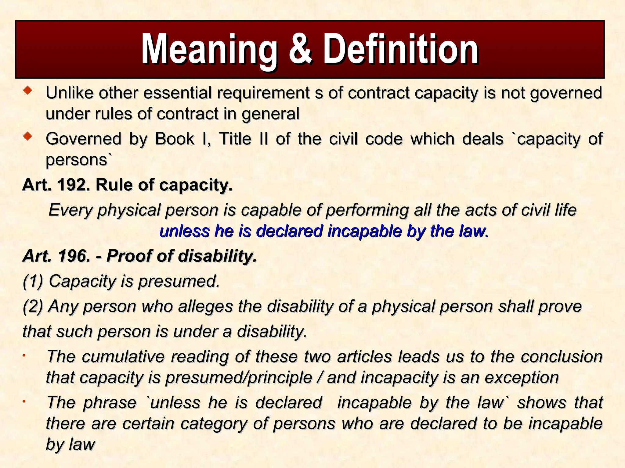 Meaning & Definition
Meaning & Definition
 Unlike other essential requirement s of contract capacity is not governed
Unlike other essential requirement s of contract capacity is not governed
under rules of contract in general
under rules of contract in general
 Governed by Book I, Title II of the civil code which deals `capacity of
Governed by Book I, Title II of the civil code which deals `capacity of
persons`
persons`
Art. 192. Rule of capacity.
Art. 192. Rule of capacity.
Every physical person is capable of performing all the acts of civil life
Every physical person is capable of performing all the acts of civil life
unless he is declared incapable by the law.
unless he is declared incapable by the law.
Art. 196. - Proof of disability.
Art. 196. - Proof of disability.
(1) Capacity is presumed.
(1) Capacity is presumed.
(2) Any person who alleges the disability of a physical person shall prove
(2) Any person who alleges the disability of a physical person shall prove
that such person is under a disability.
that such person is under a disability.
• The cumulative reading of these two articles leads us to the conclusion
The cumulative reading of these two articles leads us to the conclusion
that capacity is presumed/principle / and incapacity is an exception
that capacity is presumed/principle / and incapacity is an exception
• The phrase `unless he is declared incapable by the law` shows that
The phrase `unless he is declared incapable by the law` shows that
there are certain category of persons who are declared to be incapable
there are certain category of persons who are declared to be incapable
by law
by law
 
