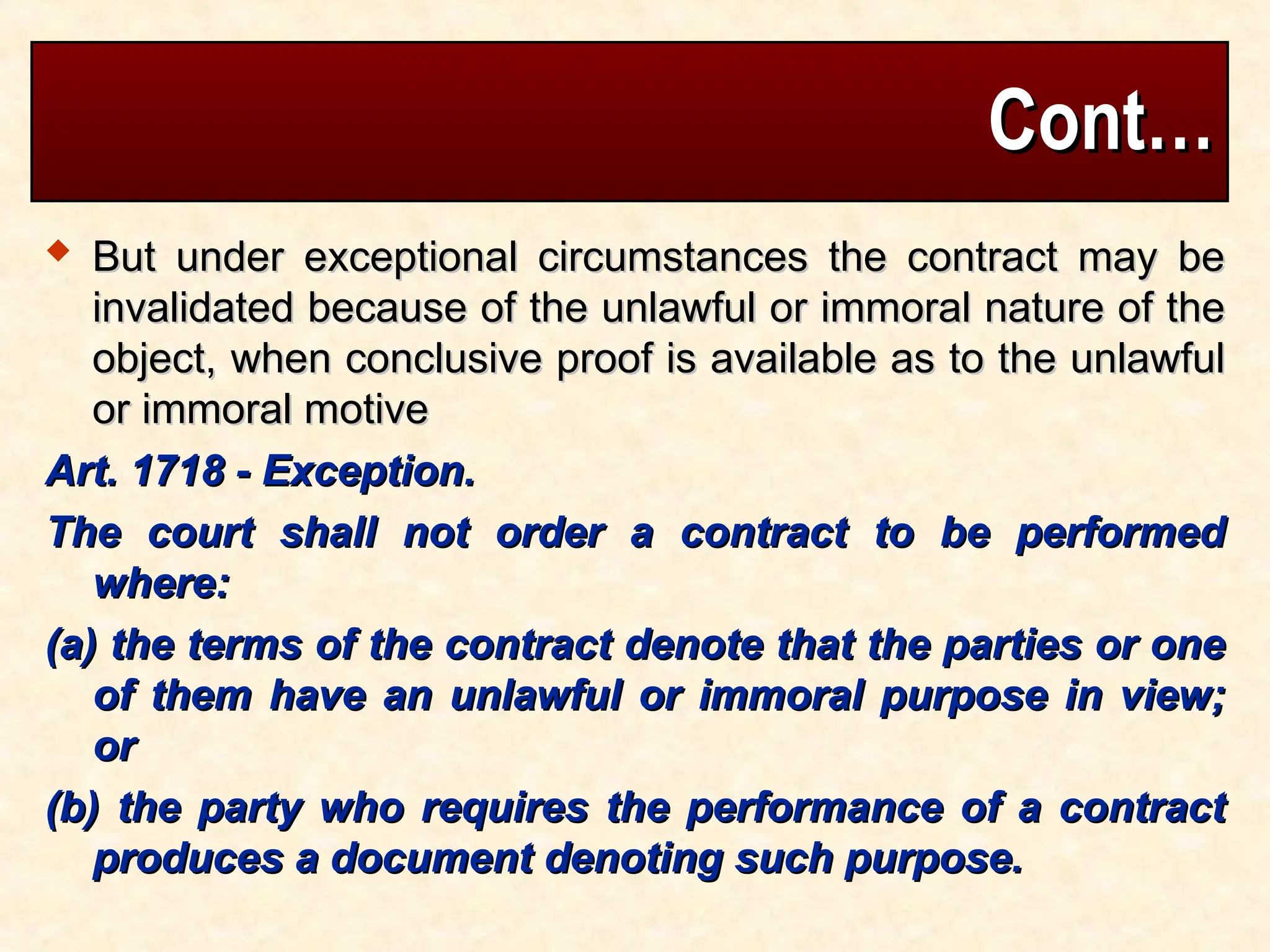 Cont…
Cont…
 But under exceptional circumstances the contract may be
But under exceptional circumstances the contract may be
invalidated because of the unlawful or immoral nature of the
invalidated because of the unlawful or immoral nature of the
object, when conclusive proof is available as to the unlawful
object, when conclusive proof is available as to the unlawful
or immoral motive
or immoral motive
Art. 1718 - Exception.
Art. 1718 - Exception.
The court shall not order a contract to be performed
The court shall not order a contract to be performed
where:
where:
(a) the terms of the contract denote that the parties or one
(a) the terms of the contract denote that the parties or one
of them have an unlawful or immoral purpose in view;
of them have an unlawful or immoral purpose in view;
or
or
(b) the party who requires the performance of a contract
(b) the party who requires the performance of a contract
produces a document denoting such purpose.
produces a document denoting such purpose.
 