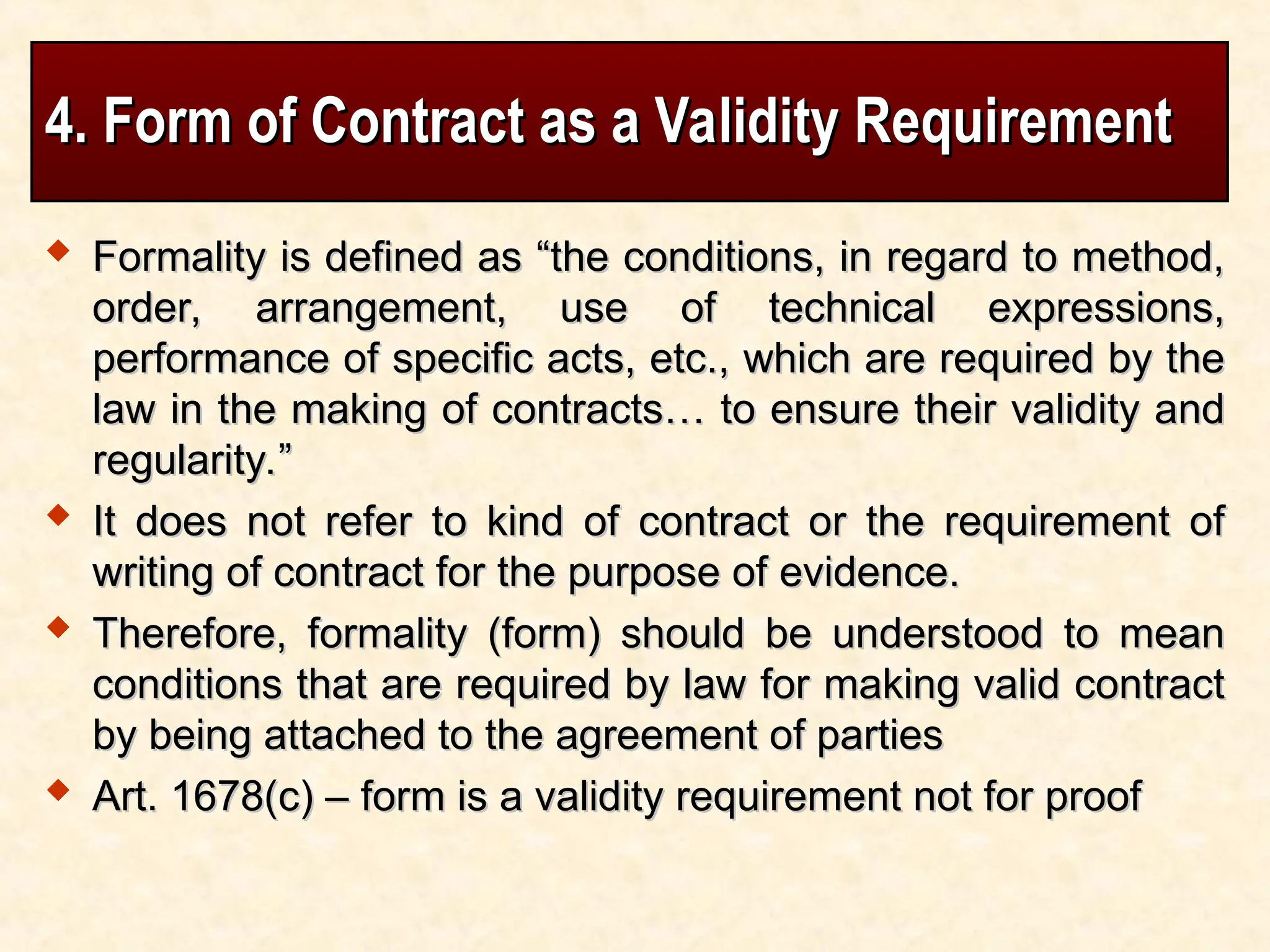 4. Form of Contract as a Validity Requirement
4. Form of Contract as a Validity Requirement
 Formality is defined as “the conditions, in regard to method,
Formality is defined as “the conditions, in regard to method,
order, arrangement, use of technical expressions,
order, arrangement, use of technical expressions,
performance of specific acts, etc., which are required by the
performance of specific acts, etc., which are required by the
law in the making of contracts… to ensure their validity and
law in the making of contracts… to ensure their validity and
regularity.”
regularity.”
 It does not refer to kind of contract or the requirement of
It does not refer to kind of contract or the requirement of
writing of contract for the purpose of evidence.
writing of contract for the purpose of evidence.
 Therefore, formality (form) should be understood to mean
Therefore, formality (form) should be understood to mean
conditions that are required by law for making valid contract
conditions that are required by law for making valid contract
by being attached to the agreement of parties
by being attached to the agreement of parties
 Art. 1678(c) – form is a validity requirement not for proof
Art. 1678(c) – form is a validity requirement not for proof
 