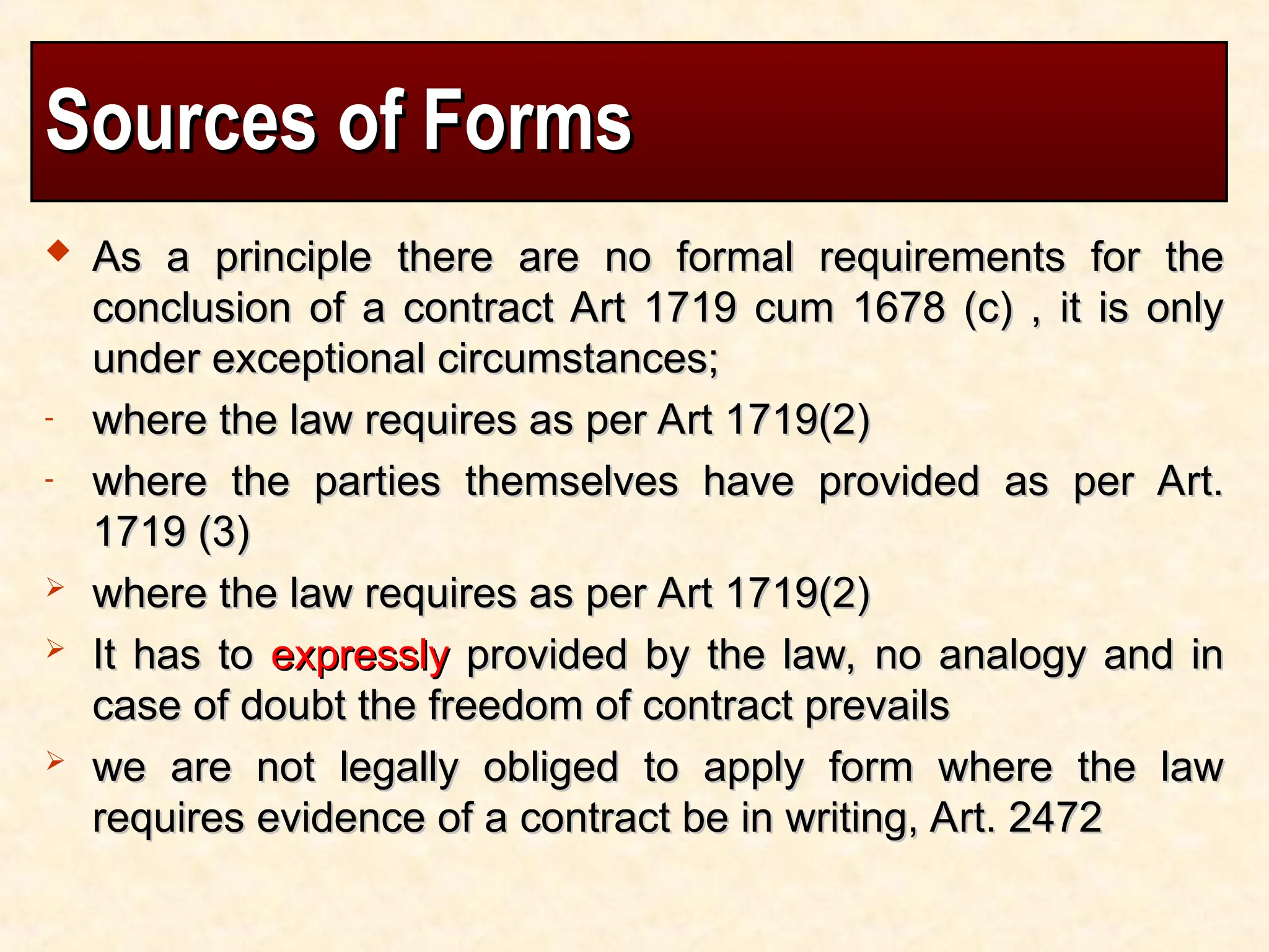 Sources of Forms
Sources of Forms
 As a principle there are no formal requirements for the
As a principle there are no formal requirements for the
conclusion of a contract Art 1719 cum 1678 (c) , it is only
conclusion of a contract Art 1719 cum 1678 (c) , it is only
under exceptional circumstances;
under exceptional circumstances;
- where the law requires as per Art 1719(2)
where the law requires as per Art 1719(2)
- where the parties themselves have provided as per Art.
where the parties themselves have provided as per Art.
1719 (3)
1719 (3)
 where the law requires as per Art 1719(2)
where the law requires as per Art 1719(2)
 It has to
It has to expressly
expressly provided by the law, no analogy and in
provided by the law, no analogy and in
case of doubt the freedom of contract prevails
case of doubt the freedom of contract prevails
 we are not legally obliged to apply form where the law
we are not legally obliged to apply form where the law
requires evidence of a contract be in writing, Art. 2472
requires evidence of a contract be in writing, Art. 2472
 