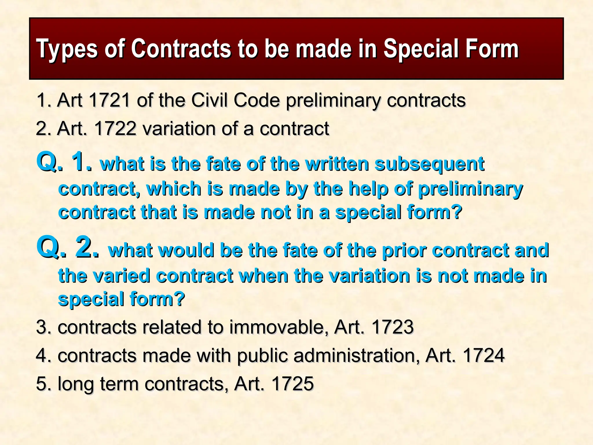 Types of Contracts to be made in Special Form
Types of Contracts to be made in Special Form
1. Art 1721 of the Civil Code preliminary contracts
1. Art 1721 of the Civil Code preliminary contracts
2. Art. 1722 variation of a contract
2. Art. 1722 variation of a contract
Q. 1.
Q. 1. what is the fate of the written subsequent
what is the fate of the written subsequent
contract, which is made by the help of preliminary
contract, which is made by the help of preliminary
contract that is made not in a special form?
contract that is made not in a special form?
Q. 2.
Q. 2. what would be the fate of the prior contract and
what would be the fate of the prior contract and
the varied contract when the variation is not made in
the varied contract when the variation is not made in
special form?
special form?
3. contracts related to immovable, Art. 1723
3. contracts related to immovable, Art. 1723
4. contracts made with public administration, Art. 1724
4. contracts made with public administration, Art. 1724
5. long term contracts, Art. 1725
5. long term contracts, Art. 1725
 