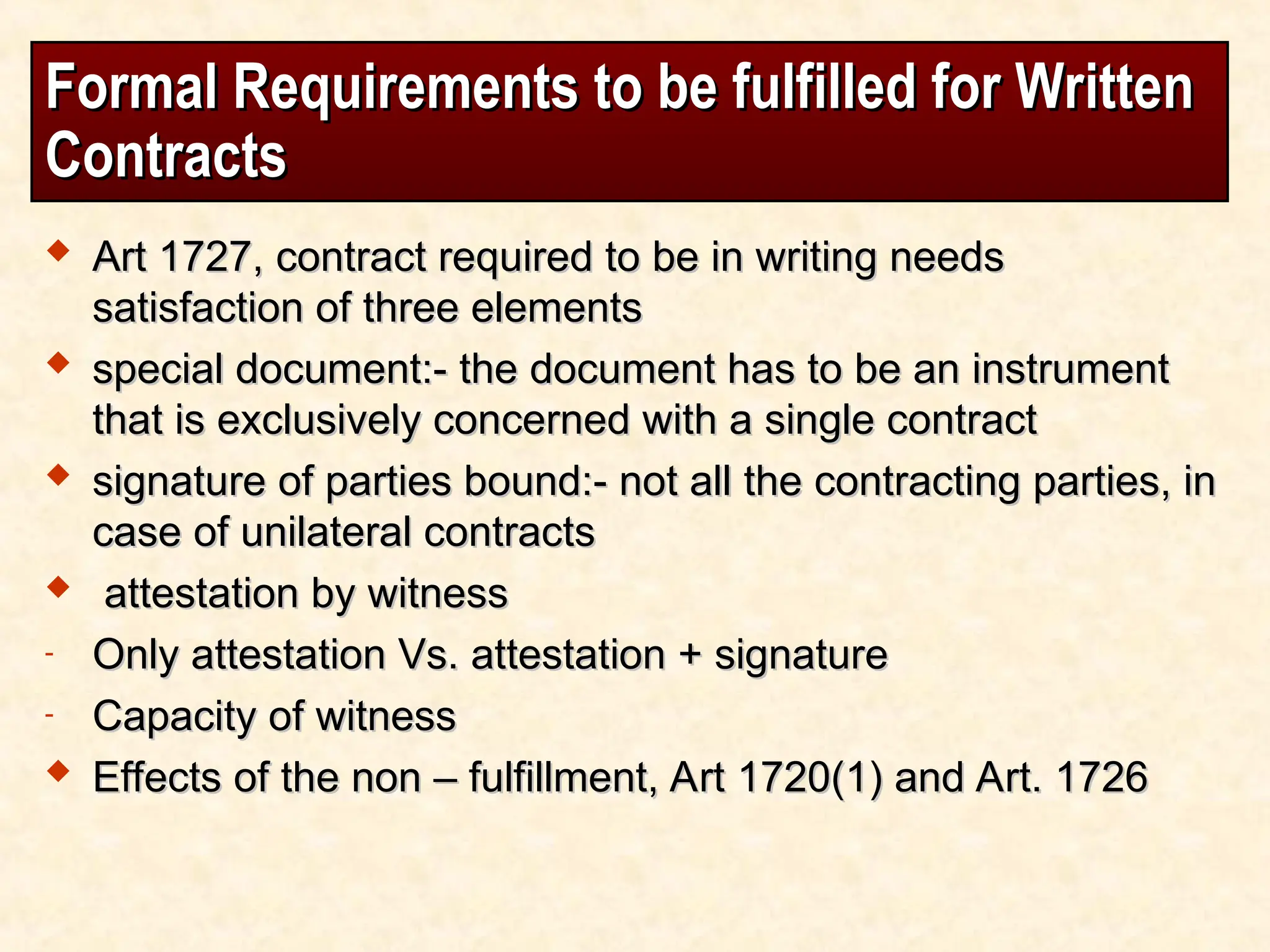 Formal Requirements to be fulfilled for Written
Formal Requirements to be fulfilled for Written
Contracts
Contracts
 Art 1727, contract required to be in writing needs
Art 1727, contract required to be in writing needs
satisfaction of three elements
satisfaction of three elements
 special document:- the document has to be an instrument
special document:- the document has to be an instrument
that is exclusively concerned with a single contract
that is exclusively concerned with a single contract
 signature of parties bound:- not all the contracting parties, in
signature of parties bound:- not all the contracting parties, in
case of unilateral contracts
case of unilateral contracts
 attestation by witness
attestation by witness
- Only attestation Vs. attestation + signature
Only attestation Vs. attestation + signature
- Capacity of witness
Capacity of witness
 Effects of the non – fulfillment, Art 1720(1) and Art. 1726
Effects of the non – fulfillment, Art 1720(1) and Art. 1726
 