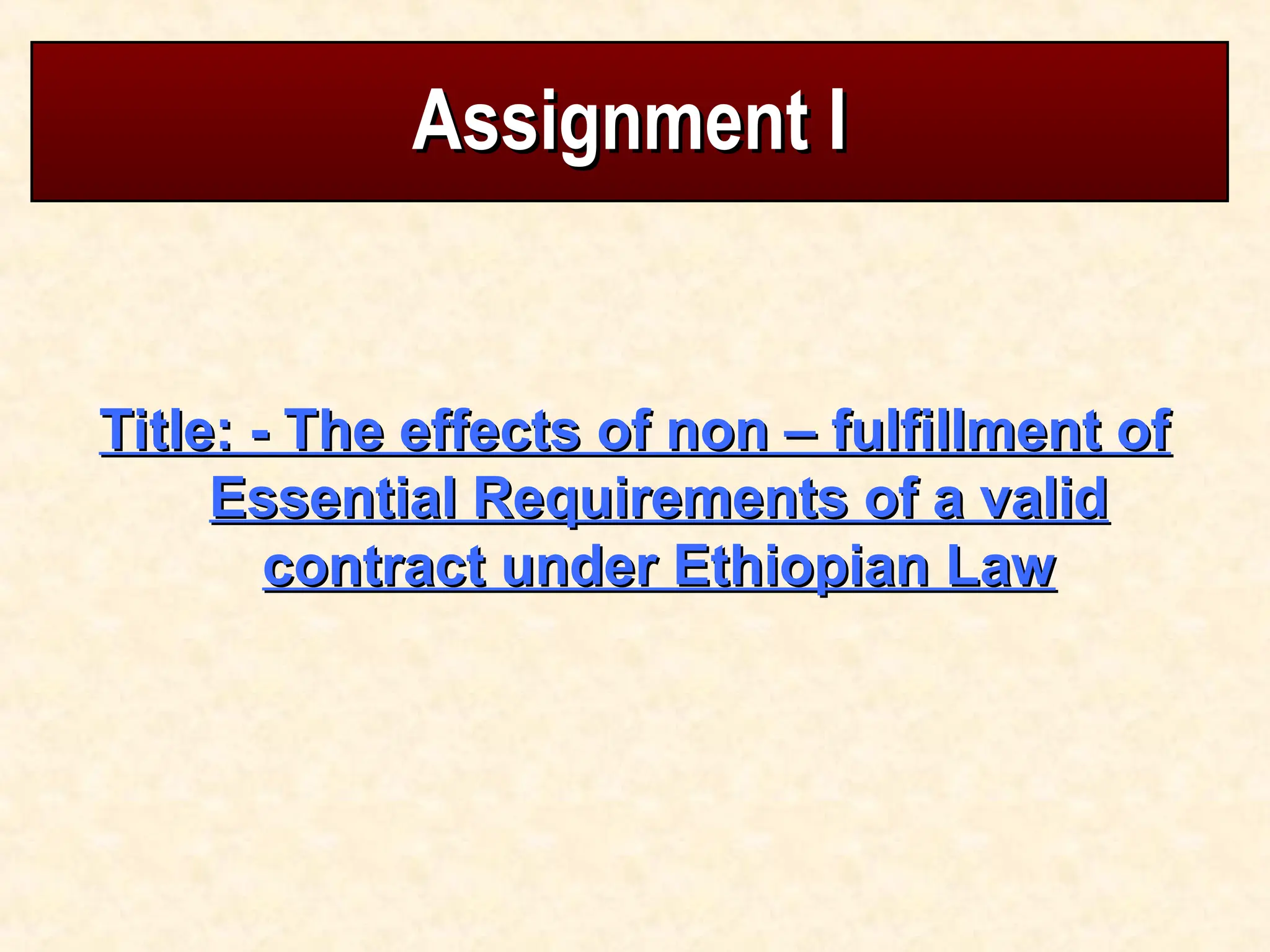 Assignment I
Assignment I
Title: - The effects of non – fulfillment of
Title: - The effects of non – fulfillment of
Essential Requirements of a valid
Essential Requirements of a valid
contract under Ethiopian Law
contract under Ethiopian Law
 