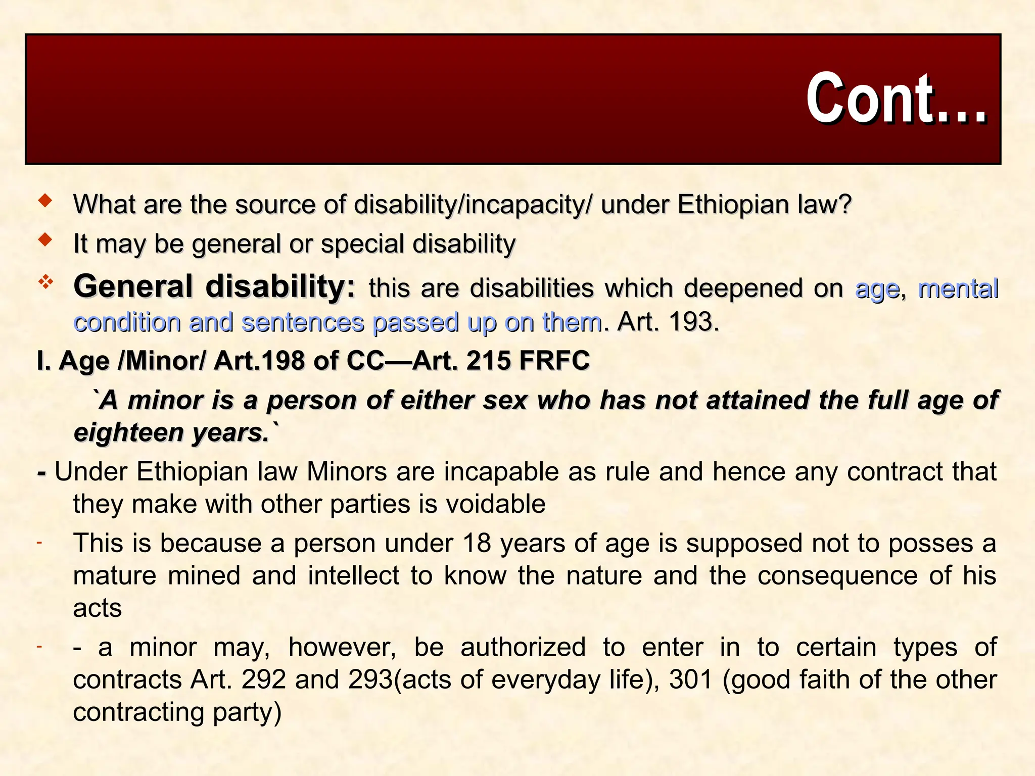 Cont…
Cont…
 What are the source of disability/incapacity/ under Ethiopian law?
What are the source of disability/incapacity/ under Ethiopian law?
 It may be general or special disability
It may be general or special disability
 General disability:
General disability: this are disabilities which deepened on
this are disabilities which deepened on age
age,
, mental
mental
condition and sentences passed up on them
condition and sentences passed up on them. Art. 193.
. Art. 193.
I. Age /Minor/ Art.198 of CC—Art. 215 FRFC
I. Age /Minor/ Art.198 of CC—Art. 215 FRFC
`A minor is a person of either sex who has not attained the full age of
`A minor is a person of either sex who has not attained the full age of
eighteen years.`
eighteen years.`
-
- Under Ethiopian law Minors are incapable as rule and hence any contract that
they make with other parties is voidable
- This is because a person under 18 years of age is supposed not to posses a
mature mined and intellect to know the nature and the consequence of his
acts
- - a minor may, however, be authorized to enter in to certain types of
contracts Art. 292 and 293(acts of everyday life), 301 (good faith of the other
contracting party)
 