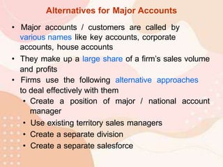 Alternatives for Major Accounts
• Major accounts / customers are called by
various names like key accounts, corporate
accounts, house accounts
• They make up a large share of a firm’s sales volume
and profits
• Firms use the following alternative approaches
to deal effectively with them
• Create a position of major / national account
manager
• Use existing territory sales managers
• Create a separate division
• Create a separate salesforce
 
