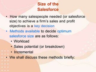 Size of the
Salesforce
• How many salespeople needed (or salesforce
size) to achieve a firm’s sales and profit
objectives is a key decision
• Methods available to decide optimum
salesforce size are as follows:
• Workload
• Sales potential (or breakdown)
• Incremental
• We shall discuss these methods briefly:
 
