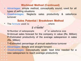 Workload Method (Continued)
• Advantages: simple method, conceptually sound, used for all
types of selling situations
• Disadvantages: Neglects sales productivity & salesforce
turnover
Sales Potential / Breakdown Method
• The formula used is: , where
N=Number of salespeople d
T,)
or salesforce size
S=Annual sales forecast for the company in value (Rs. Million)
P=Estimated productivity of the average salesperson in sales
(Rs. Million)
T=Estimated percentage of annual salesforce turnover
• Advantages: Simple and straight forward
• Disadvantages: Conceptually weak; lead time needed for a
new salesperson to reach average productivity
 
