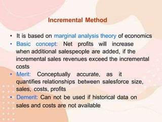 Incremental Method
• It is based on marginal analysis theory of economics
• Basic concept: Net profits will increase
when additional salespeople are added, if the
incremental sales revenues exceed the incremental
costs
• Merit: Conceptually accurate, as it
quantifies relationships between salesforce size,
sales, costs, profits
• Demerit: Can not be used if historical data on
sales and costs are not available
 
