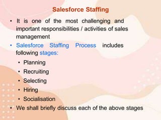 Salesforce Staffing
• It is one of the most challenging and
important responsibilities / activities of sales
management
• Salesforce Staffing Process includes
following stages:
• Planning
• Recruiting
• Selecting
• Hiring
• Socialisation
• We shall briefly discuss each of the above stages
 