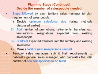 Planning Stage (Continued)
Decide the number of salespeople needed
• Steps followed by each territory sales manager to plan
requirement of sales people:
1) Decide optimum salesforce size (using methods
discussed earlier)
2) Add number of promotions, retirements, transfers out,
terminations, resignations expected from existing
salespeople
3) Subtract expected transfers into the territory and existing
salesforce
4) Make a total of new salespersons needed
• Territory sales managers submit their requirements to
national / general sales manager, who calculates the total
number of new salespersons to be hired
 