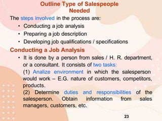 Outline Type of Salespeople
Needed
The steps involved in the process are:
• Conducting a job analysis
• Preparing a job description
• Developing job qualifications / specifications
Conducting a Job Analysis
• It is done by a person from sales / H. R. department,
or a consultant. It consists of two tasks:
(1) Analize environment in which the salesperson
would work – E.G. nature of customers, competitors,
products.
(2) Determine duties and responsibilities of the
salesperson. Obtain information from sales
managers, customers, etc.
23
 