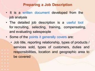 Preparing a Job Description
• It is a written document developed from the
job analysis
• The detailed job description is a useful tool
for recruiting, selecting, training, compensating,
and evaluating salespeople
• Some of the points it generally covers are:
• Job title, reporting relationship, types of products /
services sold, types of customers, duties and
responsibilities, location and geographic area to
be covered
 