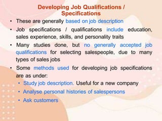 Developing Job Qualifications /
Specifications
• These are generally based on job description
• Job specifications / qualifications include education,
sales experience, skills, and personality traits
• Many studies done, but no generally accepted job
qualifications for selecting salespeople, due to many
types of sales jobs
• Some methods used for developing job specifications
are as under:
• Study job description. Useful for a new company
• Analyse personal histories of salespersons
• Ask customers
 