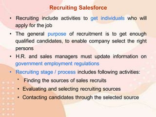 Recruiting Salesforce
• Recruiting include activities to get individuals who will
apply for the job
• The general purpose of recruitment is to get enough
qualified candidates, to enable company select the right
persons
• H.R. and sales managers must update information on
government employment regulations
• Recruiting stage / process includes following activities:
• Finding the sources of sales recruits
• Evaluating and selecting recruiting sources
• Contacting candidates through the selected source
 