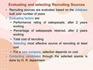 Evaluating and selecting Recruiting Sources
• Recruiting sources are evaluated based on the database
built over number of years
• Evaluating factors are:
• Performance rating of salespeople, after 2 years
working
• Percentage of salespeople retained, after 2 years
working
• Total cost of recruiting
• Selecting most effective source of recruiting at least
cost
• For a new company, selection depends on cost
• Contacting candidates through the selected source is
done by H. R. department
 