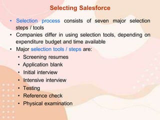 Selecting Salesforce
• Selection process consists of seven major selection
steps / tools
• Companies differ in using selection tools, depending on
expenditure budget and time available
• Major selection tools / steps are:
• Screening resumes
• Application blank
• Initial interview
• Intensive interview
• Testing
• Reference check
• Physical examination
 