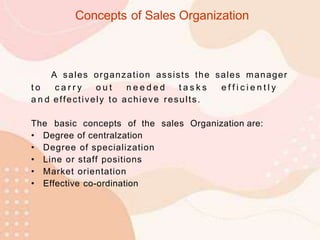 A sales organzation assists the sales manager
t o c a r r y o u t n e e d e d t a s k s e f f i c i e n t l y
a n d effectively to achieve results.
The basic concepts of the sales Organization are:
• Degree of centralzation
• Degree of specialization
• Line or staff positions
• Market orientation
• Effective co-ordination
Concepts of Sales Organization
 