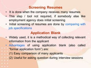 Screening Resumes
• It is done when the company receives many resumes
• This step / tool not required, if somebody else like
employment agency does initial screening
• Initial screening of resumes are done by comparing with
job specifications
Application Blank
• Widely used, it is a methodical way of collecting relevant
information from the applicant
• Advantages of using application blank (also called
“formal application form”) are:
(1) Easy comparison of many applicants
(2) Useful for asking question during interview sessions
 