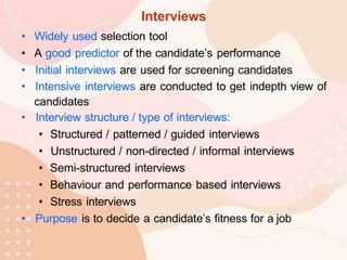 Interviews
• Widely used selection tool
• A good predictor of the candidate’s performance
• Initial interviews are used for screening candidates
• Intensive interviews are conducted to get indepth view of
candidates
• Interview structure / type of interviews:
• Structured / patterned / guided interviews
• Unstructured / non-directed / informal interviews
• Semi-structured interviews
• Behaviour and performance based interviews
• Stress interviews
• Purpose is to decide a candidate’s fitness for a job
 