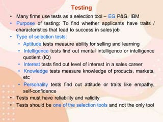 Testing
• Many firms use tests as a selection tool – EG P&G, IBM
• Purpose of testing: To find whether applicants have traits /
characteristics that lead to success in sales job
• Type of selection tests:
• Aptitude tests measure ability for selling and learning
• Intelligence tests find out mental intelligence or intelligence
quotient (IQ)
• Interest tests find out level of interest in a sales career
• Knowledge tests measure knowledge of products, markets,
etc
• Personality tests find out attitude or traits like empathy,
self-confidence
• Tests must have reliability and validity
• Tests should be one of the selection tools and not the only tool
 