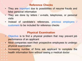 Reference Checks
• They are important due to possibilities of resume frauds and
false personal information
• They are done by letters / e-mails, telephones, or personal
visits
• Instead of candidate’s references, previous employers /
customers to be included for reference checks
Physical Examination
• Objective is to find a physical problem that may prevent job
performance of an applicant
• Most companies want their prospective employees to undergo
physical examination
• Increasing number of firms ask applicant to complete the
health information form without seeing a medical doctor
 