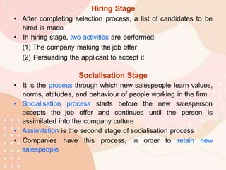 Hiring Stage
• After completing selection process, a list of candidates to be
hired is made
• In hiring stage, two activities are performed:
(1) The company making the job offer
(2) Persuading the applicant to accept it
Socialisation Stage
• It is the process through which new salespeople learn values,
norms, attitudes, and behaviour of people working in the firm
• Socialisation process starts before the new salesperson
accepts the job offer and continues until the person is
assimilated into the company culture
• Assimilation is the second stage of socialisation process
• Companies have this process, in order to retain new
salespeople
 