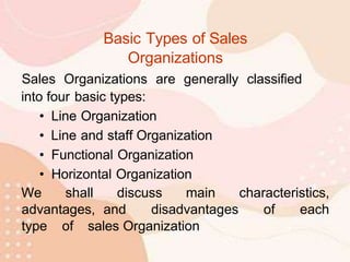 Basic Types of Sales
Organizations
Sales Organizations are generally classified
into four basic types:
• Line Organization
• Line and staff Organization
• Functional Organization
• Horizontal Organization
We shall discuss main characteristics,
advantages, and disadvantages of each
type of sales Organization
 