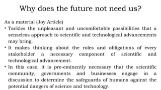 As a material (Joy Article)
• Tackles the unpleasant and uncomfortable possibilities that a
senseless approach to scientific and technological advancements
may bring.
• It makes thinking about the roles and obligations of every
stakeholder a necessary component of scientific and
technological advancement.
• In this case, it is pre-eminently necessary that the scientific
community, governments and businesses engage in a
discussion to determine the safeguards of humans against the
potential dangers of science and technology.
Why does the future not need us?
 