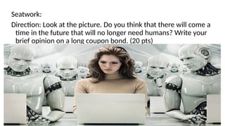 Seatwork:
Direction: Look at the picture. Do you think that there will come a
time in the future that will no longer need humans? Write your
brief opinion on a long coupon bond. (20 pts)
 
