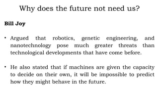 Bill Joy
• Argued that robotics, genetic engineering, and
nanotechnology pose much greater threats than
technological developments that have come before.
• He also stated that if machines are given the capacity
to decide on their own, it will be impossible to predict
how they might behave in the future.
Why does the future not need us?
 