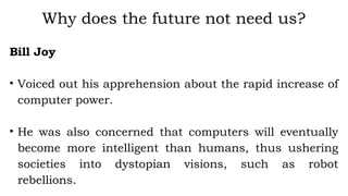 Bill Joy
• Voiced out his apprehension about the rapid increase of
computer power.
• He was also concerned that computers will eventually
become more intelligent than humans, thus ushering
societies into dystopian visions, such as robot
rebellions.
Why does the future not need us?
 