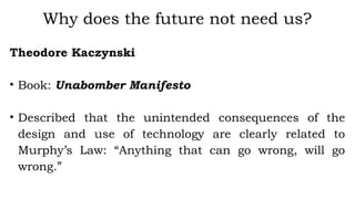 Theodore Kaczynski
• Book: Unabomber Manifesto
• Described that the unintended consequences of the
design and use of technology are clearly related to
Murphy’s Law: “Anything that can go wrong, will go
wrong.”
Why does the future not need us?
 
