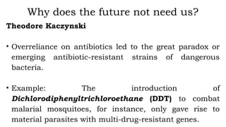 Theodore Kaczynski
• Overreliance on antibiotics led to the great paradox or
emerging antibiotic-resistant strains of dangerous
bacteria.
• Example: The introduction of
Dichlorodiphenyltrichloroethane (DDT) to combat
malarial mosquitoes, for instance, only gave rise to
material parasites with multi-drug-resistant genes.
Why does the future not need us?
 