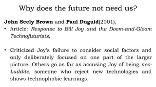 John Seely Brown and Paul Duguid(2001),
• Article: Response to Bill Joy and the Doom-and-Gloom
Technofuturists,
• Criticized Joy’s failure to consider social factors and
only deliberately focused on one part of the larger
picture. Others go as far as accusing Joy of being neo-
Luddite, someone who reject new technologies and
shows technophobic learnings.
Why does the future not need us?
 