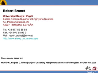 Robert Brunet
  Universitat Rovira i Virgili
  Escola Tècnica Superior d’Enginyeria Química
  Av. Països Catalans, 26
  43007 Tarragona- ESPAÑA
  Tel. +34 977 55 86 54
  Fax. +34 977 55 96 21
  Mail: robert.brunet@urv.cat
  http://www.etseq.urv.es/suscape




Notes course based on:

Murray N., Hughes G. Writing up your University Assignments and Research Projects. McGraw Hill, 2008



Robert Brunet                                                                             Page 2 of 7
 