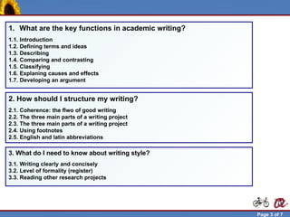 1. What are the key functions in academic writing?
  1.1. Introduction
  1.2. Defining terms and ideas
  1.3. Describing
  1.4. Comparing and contrasting
  1.5. Classifying
  1.6. Explaning causes and effects
  1.7. Developing an argument


  2. How should I structure my writing?
  2.1. Coherence: the flwo of good writing
  2.2. The three main parts of a writing project
  2.3. The three main parts of a writing project
  2.4. Using footnotes
  2.5. English and latin abbreviations

  3. What do I need to know about writing style?
  3.1. Writing clearly and concisely
  3.2. Level of formality (register)
  3.3. Reading other research projects




Robert Brunet                                          Page 3 of 7
 