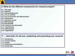 6. What are the different components of a research project?
 6.1. Title page
 6.2. Abstract
 6.3. Acknowledgements
 6.4. List of contents
 6.5. List of acronyms and abbreviations
 6.6. Introduction
 6.7. Literature review
 6.8. Methodology
 6.9. Results/data
 6.10. Analysis and discussion
 6.11. Conclusions
 6.12. Bibliography
 6.13. Appendices


 7. … And when it’s all over: publishing and presenting your research
 7.1. Introduction
 7.2. Journal articles
 7.3. A book
 7.4. Conference presentations
 7.5. A final note




Robert Brunet                                                           Page 5 of 7
 