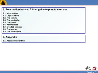 8. Punctuation basics: A brief guide to punctuation use
  8.1. Introduction
  8.2. Capital letters
  8.3. The comma
  8.4. The semicolon
  8.5. The colon
  8.6. Parentheses
  8.7. Inverted commas
  8.8. The hyphen
  8.9. The apostrophe


  9. Appendix
  9.1. Accademic word list




Robert Brunet                                               Page 6 of 7
 