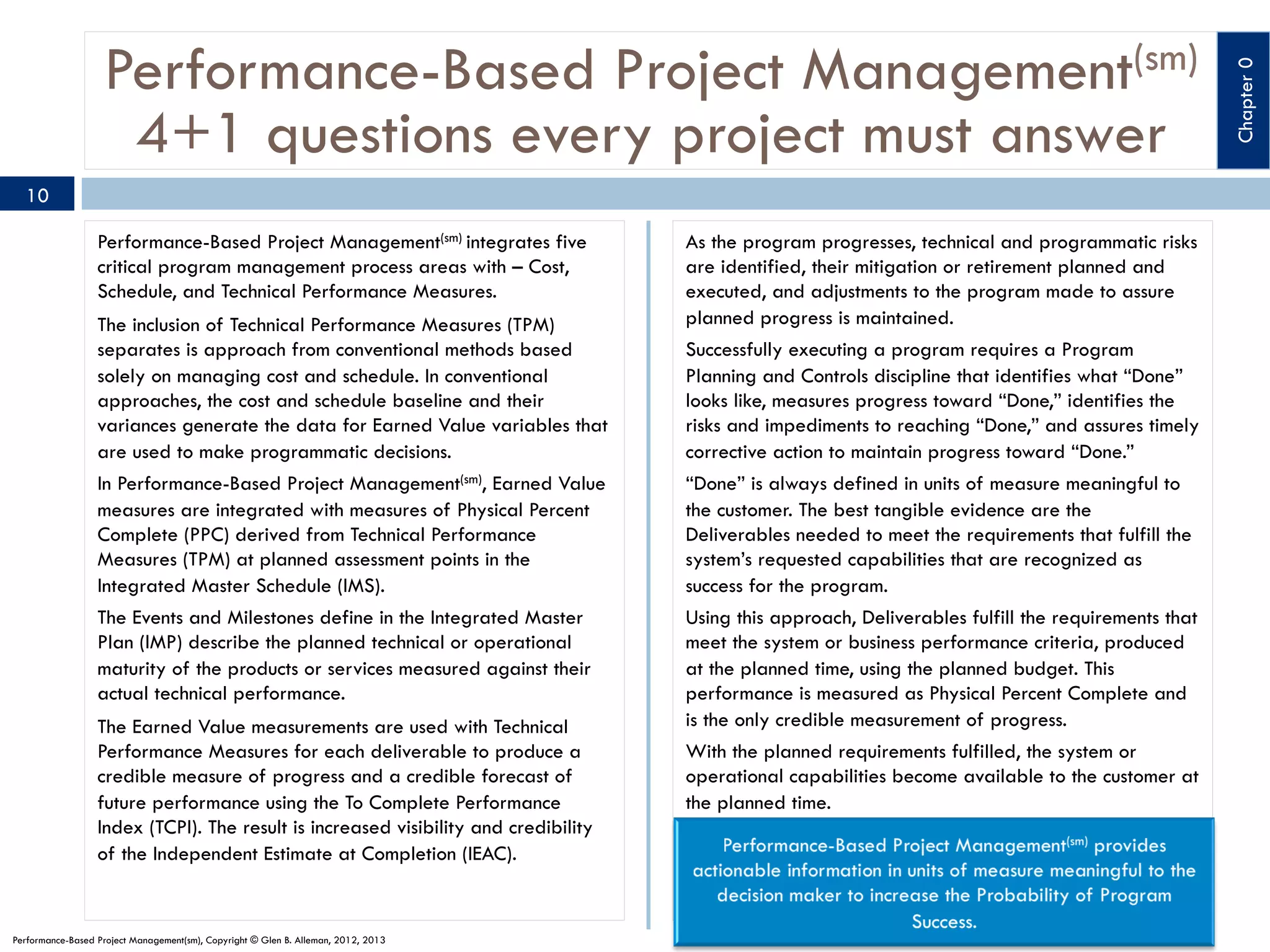 10
Performance-Based Project Management(sm) integrates five
critical program management process areas with – Cost,
Schedule, and Technical Performance Measures.
The inclusion of Technical Performance Measures (TPM)
separates is approach from conventional methods based
solely on managing cost and schedule. In conventional
approaches, the cost and schedule baseline and their
variances generate the data for Earned Value variables that
are used to make programmatic decisions.
In Performance-Based Project Management(sm), Earned Value
measures are integrated with measures of Physical Percent
Complete (PPC) derived from Technical Performance
Measures (TPM) at planned assessment points in the
Integrated Master Schedule (IMS).
The Events and Milestones define in the Integrated Master
Plan (IMP) describe the planned technical or operational
maturity of the products or services measured against their
actual technical performance.
The Earned Value measurements are used with Technical
Performance Measures for each deliverable to produce a
credible measure of progress and a credible forecast of
future performance using the To Complete Performance
Index (TCPI). The result is increased visibility and credibility
of the Independent Estimate at Completion (IEAC).

Performance-Based Project Management(sm), Copyright © Glen B. Alleman, 2012, 2013

As the program progresses, technical and programmatic risks
are identified, their mitigation or retirement planned and
executed, and adjustments to the program made to assure
planned progress is maintained.
Successfully executing a program requires a Program
Planning and Controls discipline that identifies what “Done”
looks like, measures progress toward “Done,” identifies the
risks and impediments to reaching “Done,” and assures timely
corrective action to maintain progress toward “Done.”
“Done” is always defined in units of measure meaningful to
the customer. The best tangible evidence are the
Deliverables needed to meet the requirements that fulfill the
system’s requested capabilities that are recognized as
success for the program.
Using this approach, Deliverables fulfill the requirements that
meet the system or business performance criteria, produced
at the planned time, using the planned budget. This
performance is measured as Physical Percent Complete and
is the only credible measurement of progress. 
With the planned requirements fulfilled, the system or
operational capabilities become available to the customer at
the planned time.

Chapter 0

Performance-Based Project Management(sm)
4+1 questions every project must answer

 